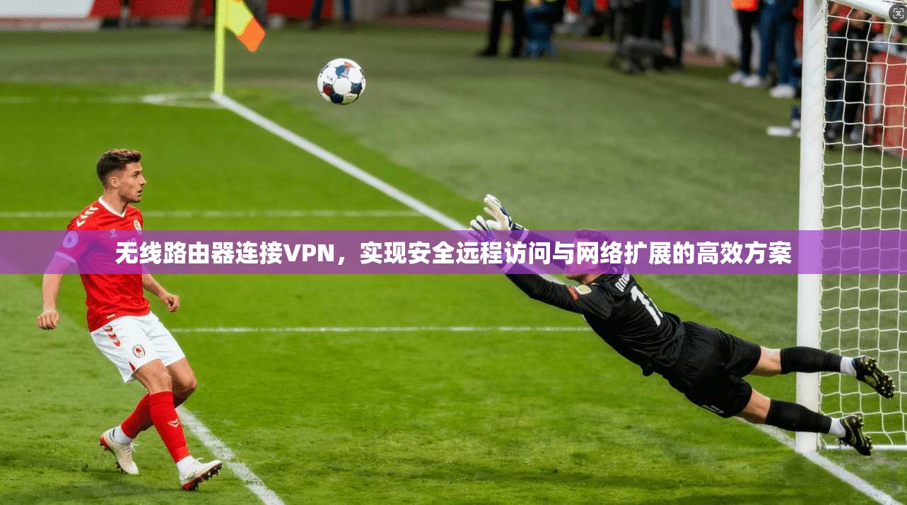 无线路由器连接VPN，实现安全远程访问与网络扩展的高效方案