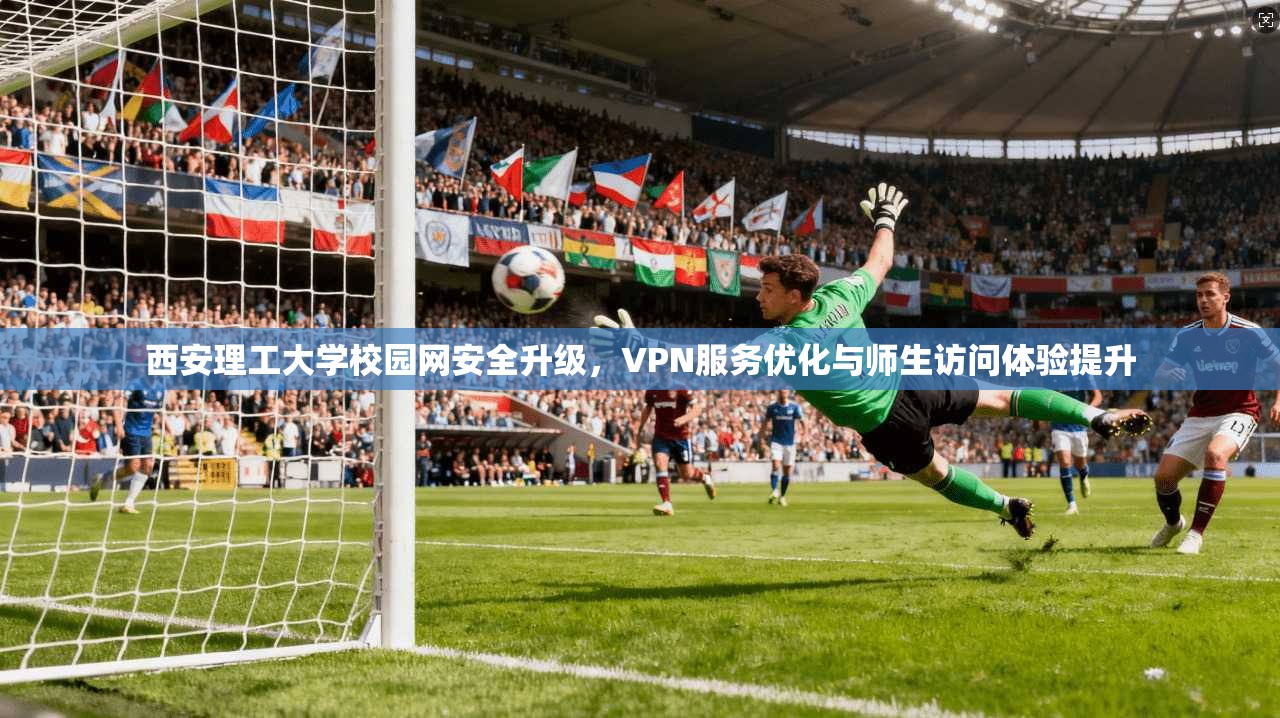 西安理工大学校园网安全升级，VPN服务优化与师生访问体验提升