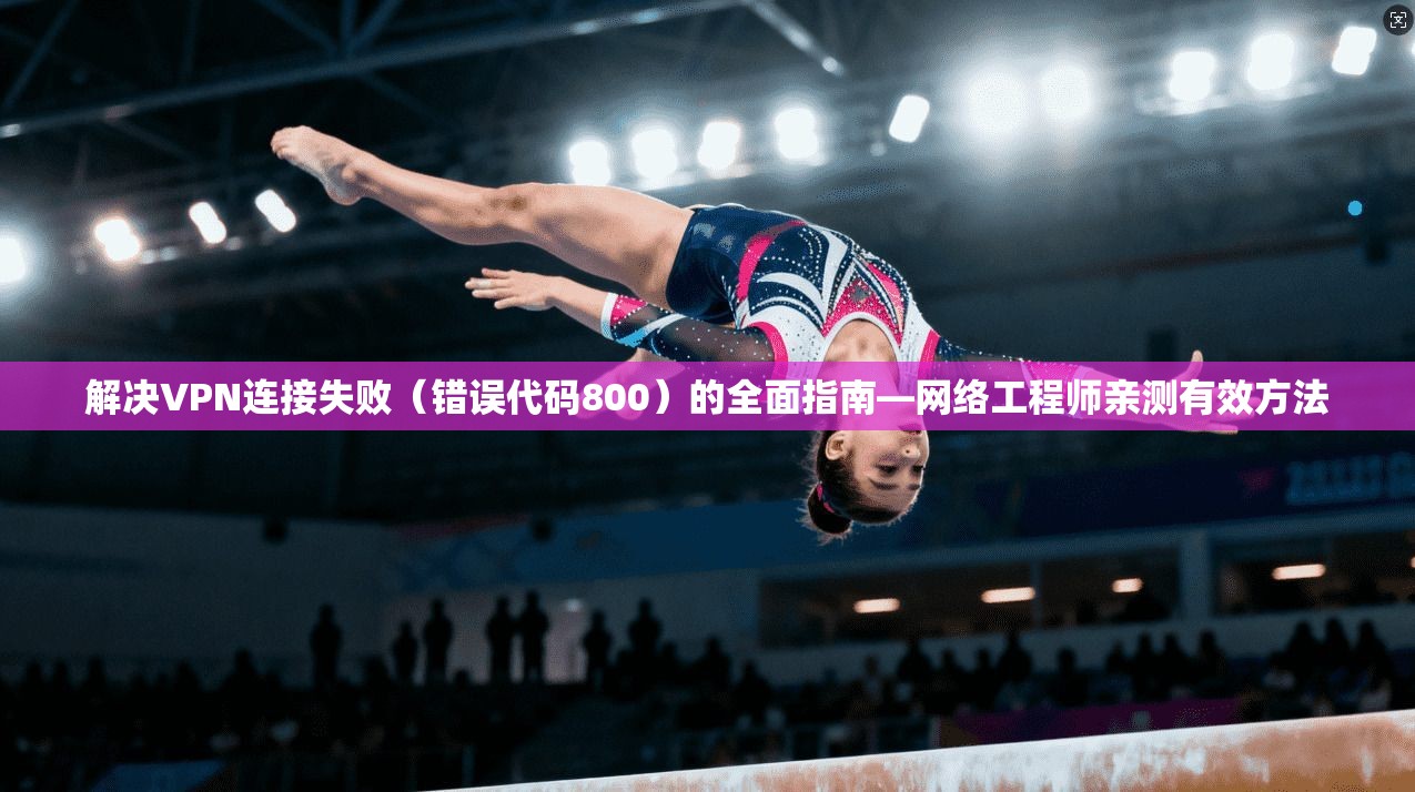 解决VPN连接失败（错误代码800）的全面指南—网络工程师亲测有效方法