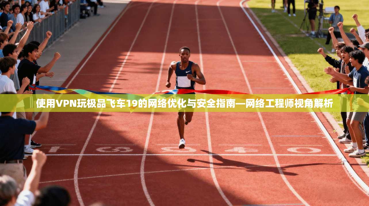 使用VPN玩极品飞车19的网络优化与安全指南—网络工程师视角解析