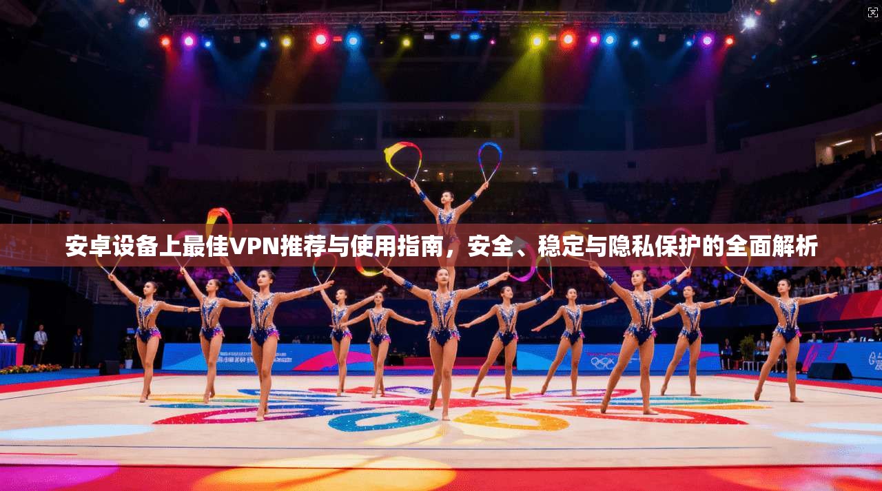 安卓设备上最佳VPN推荐与使用指南，安全、稳定与隐私保护的全面解析
