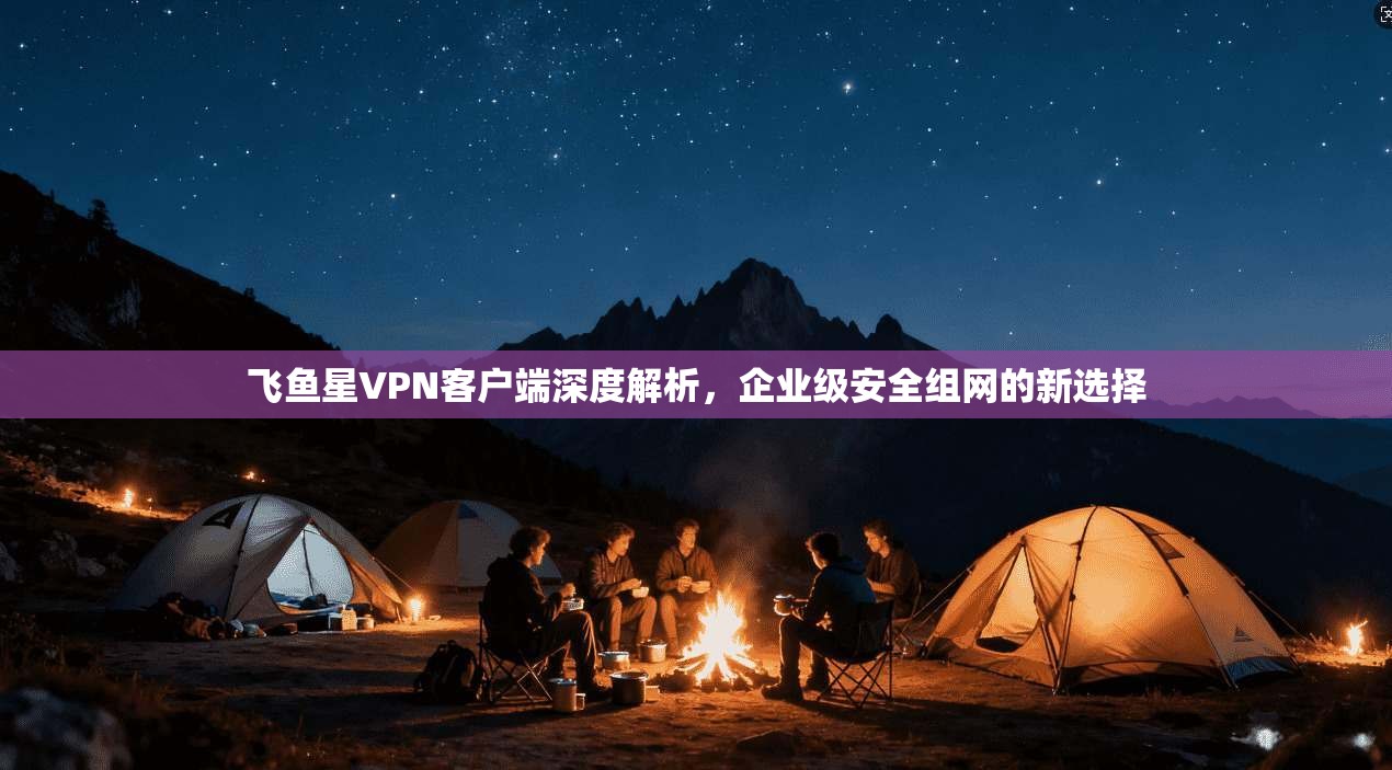 飞鱼星VPN客户端深度解析，企业级安全组网的新选择