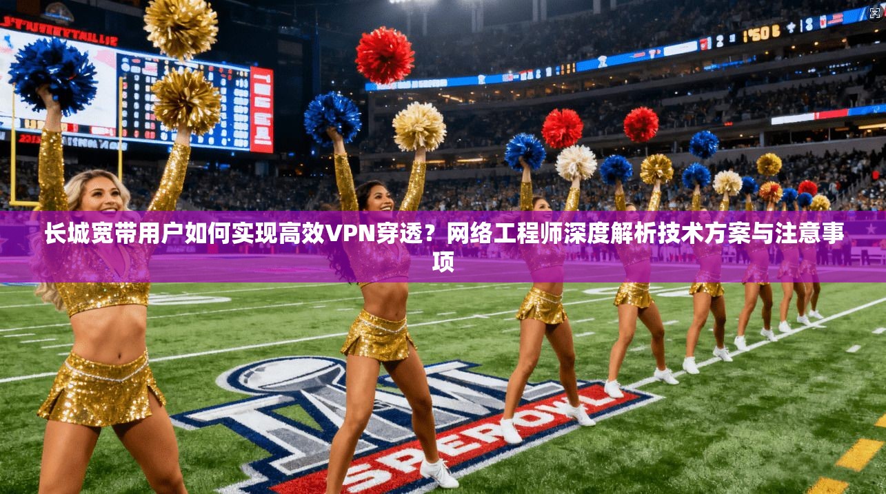 长城宽带用户如何实现高效VPN穿透？网络工程师深度解析技术方案与注意事项