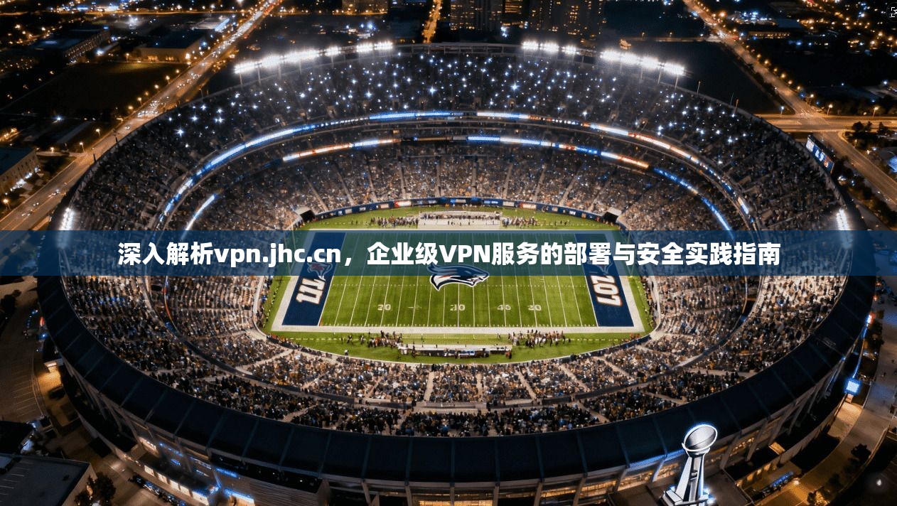 深入解析vpn.jhc.cn，企业级VPN服务的部署与安全实践指南