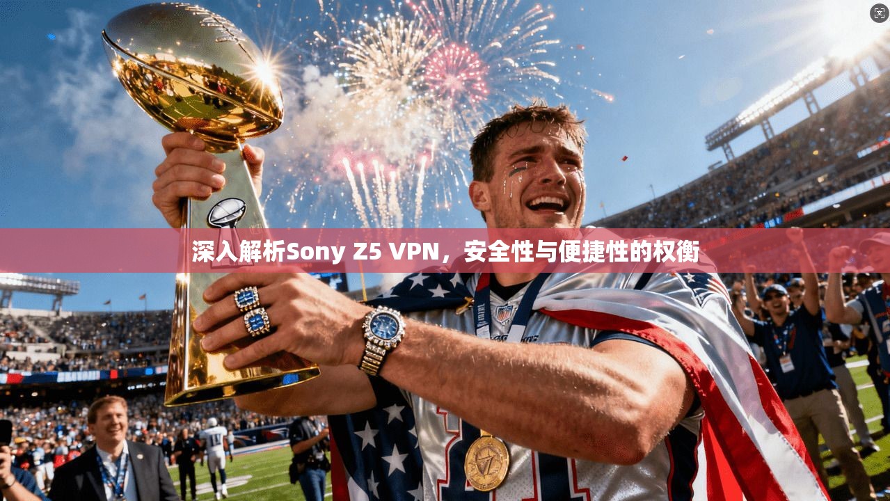 深入解析Sony Z5 VPN，安全性与便捷性的权衡