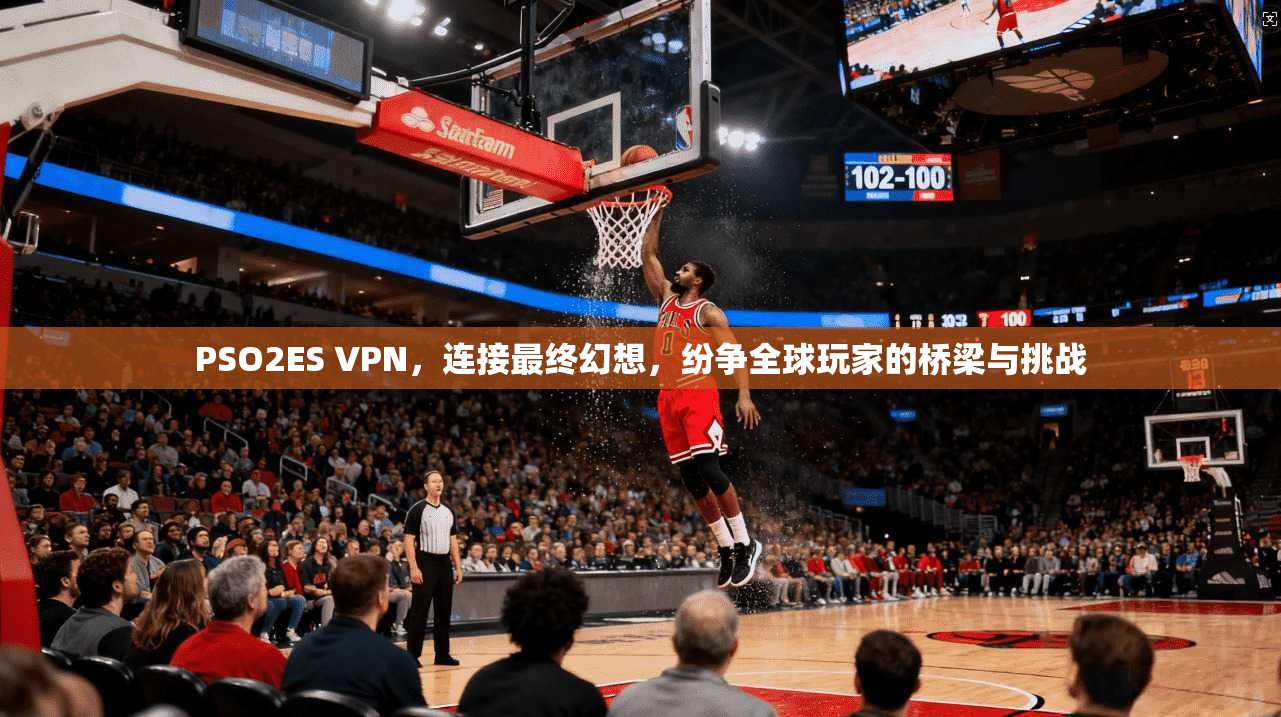 PSO2ES VPN，连接最终幻想，纷争全球玩家的桥梁与挑战