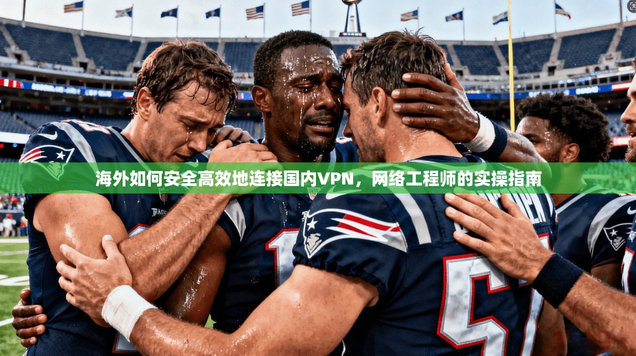海外如何安全高效地连接国内VPN，网络工程师的实操指南
