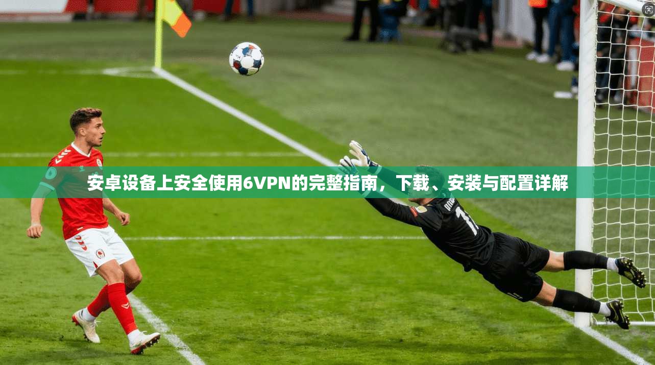 安卓设备上安全使用6VPN的完整指南，下载、安装与配置详解