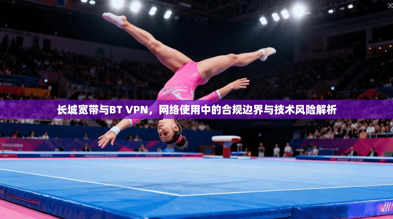 长城宽带与BT VPN，网络使用中的合规边界与技术风险解析