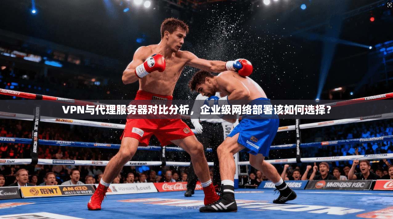 VPN与代理服务器对比分析，企业级网络部署该如何选择？