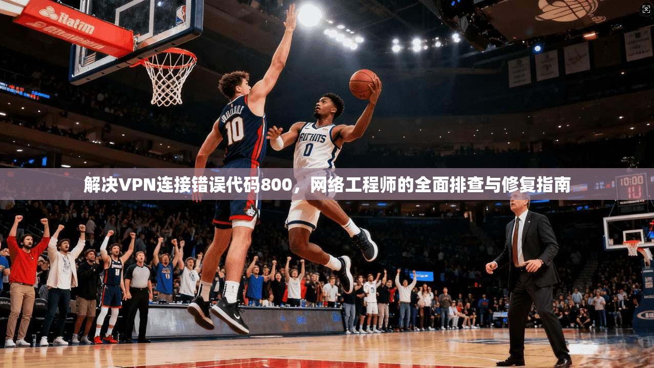 解决VPN连接错误代码800，网络工程师的全面排查与修复指南