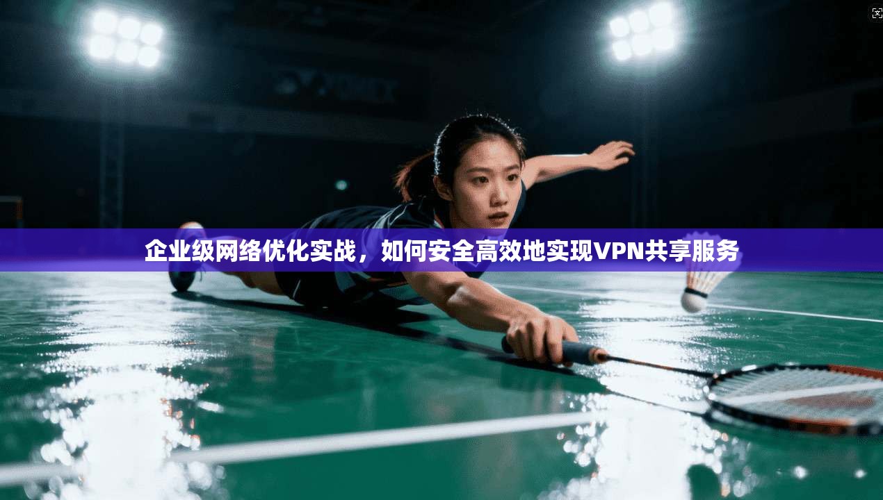 企业级网络优化实战,如何安全高效地实现VPN共享服务