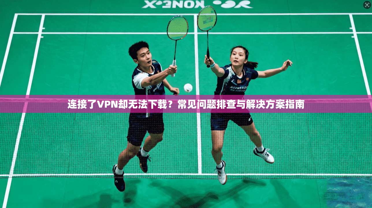 连接了VPN却无法下载？常见问题排查与解决方案指南