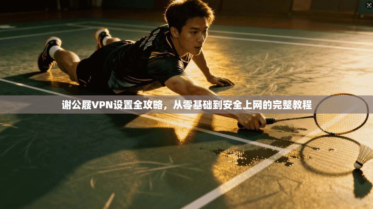 谢公屐VPN设置全攻略，从零基础到安全上网的完整教程