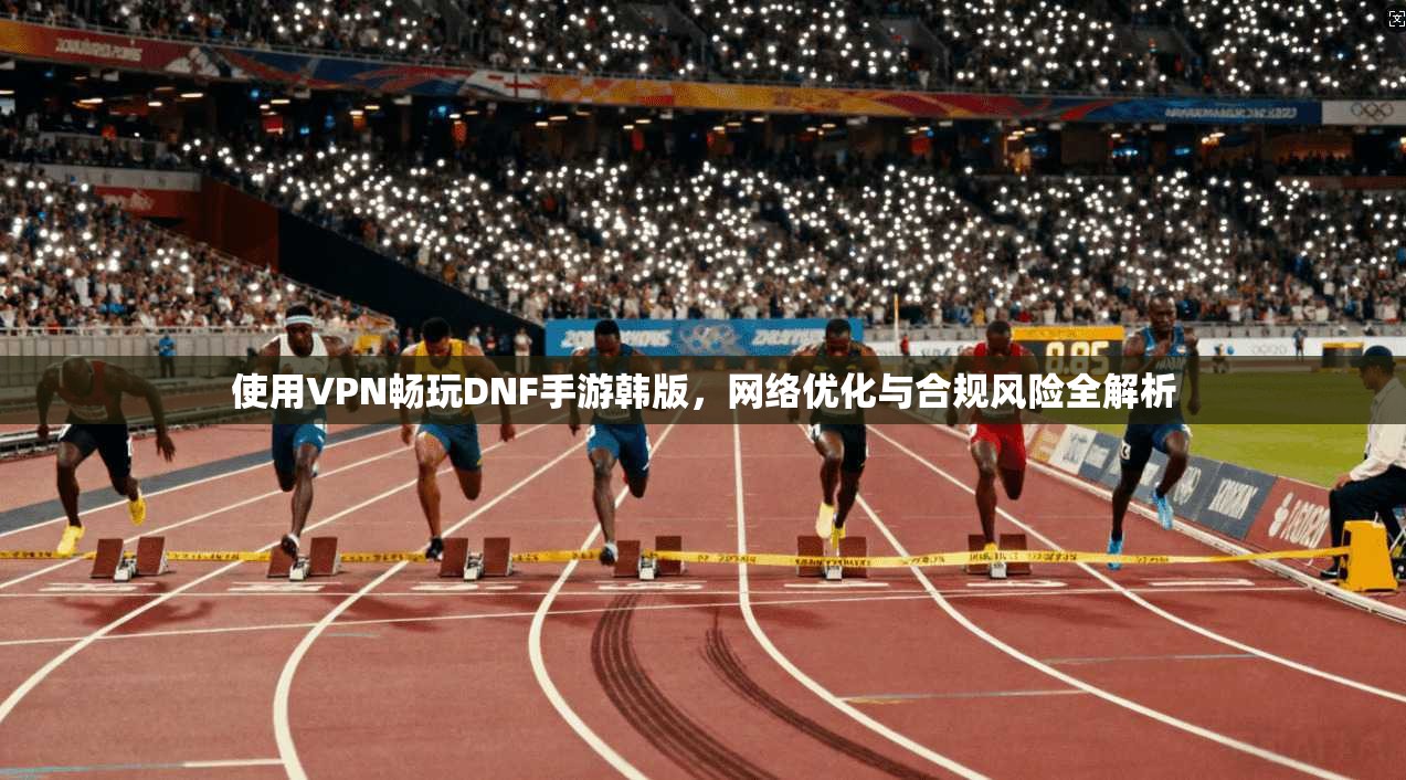 使用VPN畅玩DNF手游韩版，网络优化与合规风险全解析