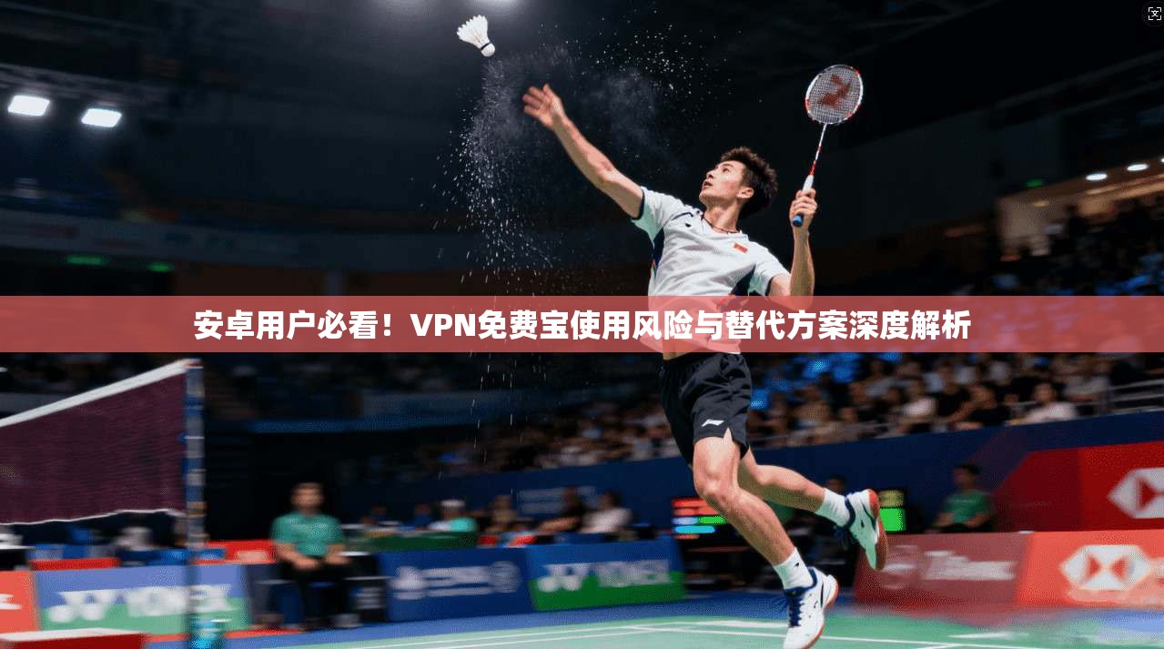 安卓用户必看!VPN免费宝使用风险与替代方案深度解析