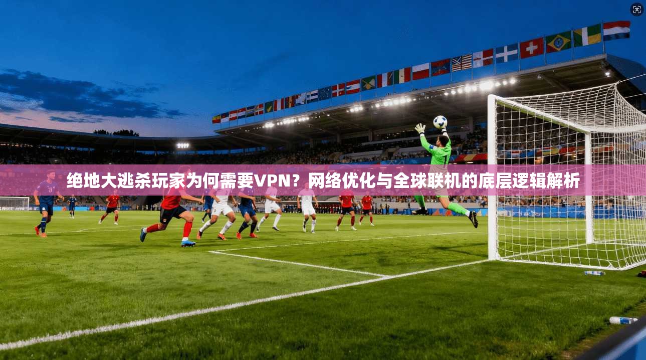绝地大逃杀玩家为何需要VPN?网络优化与全球联机的底层逻辑解析