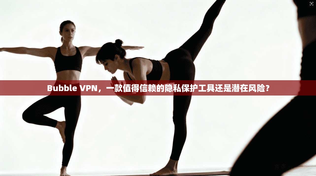 Bubble VPN,一款值得信赖的隐私保护工具还是潜在风险?