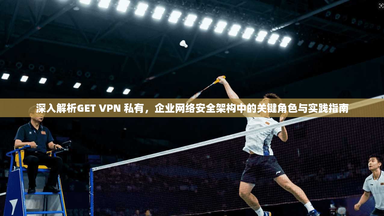 深入解析GET VPN 私有,企业网络安全架构中的关键角色与实践指南