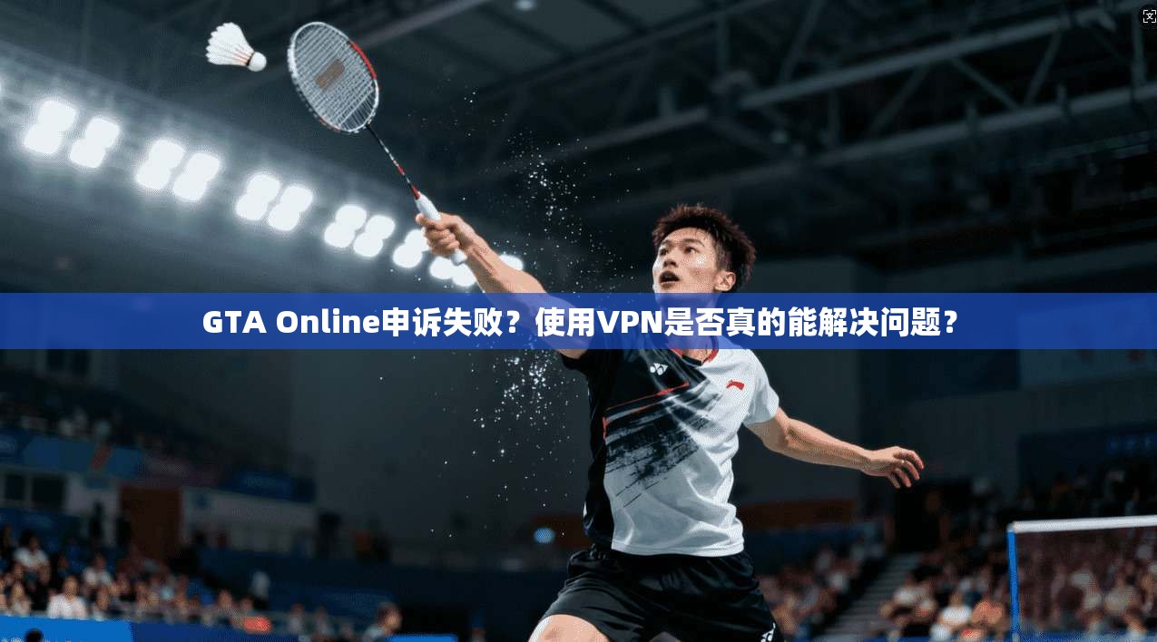GTA Online申诉失败？使用VPN是否真的能解决问题？