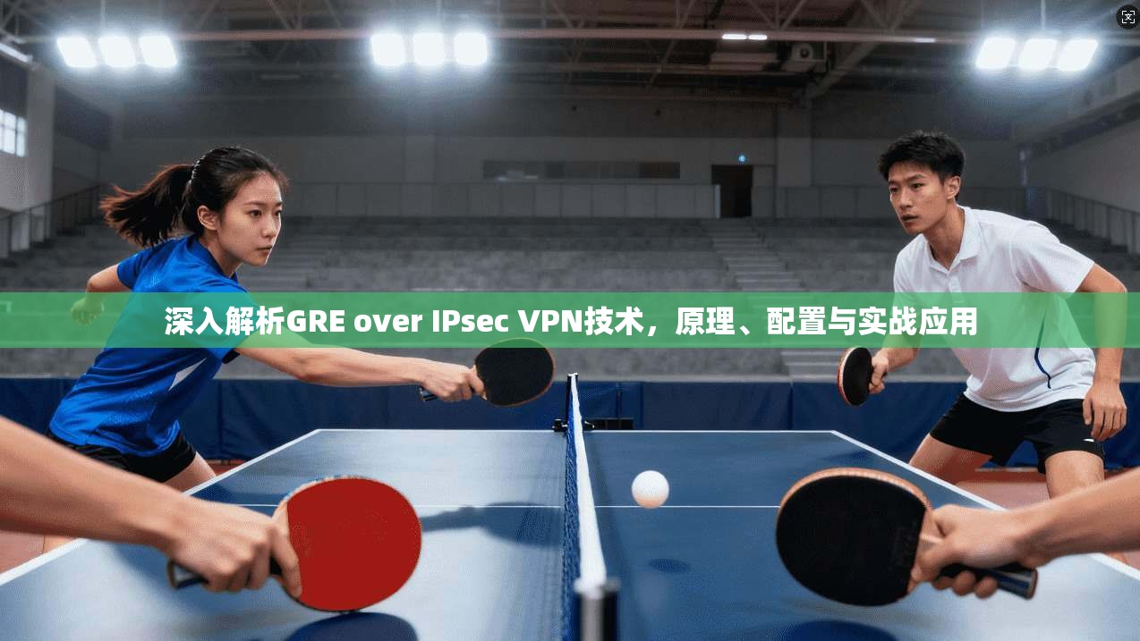 深入解析GRE over IPsec VPN技术，原理、配置与实战应用