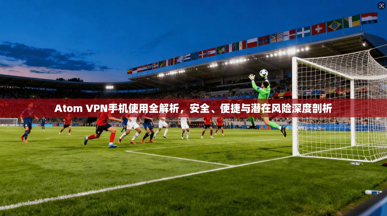 Atom VPN手机使用全解析，安全、便捷与潜在风险深度剖析