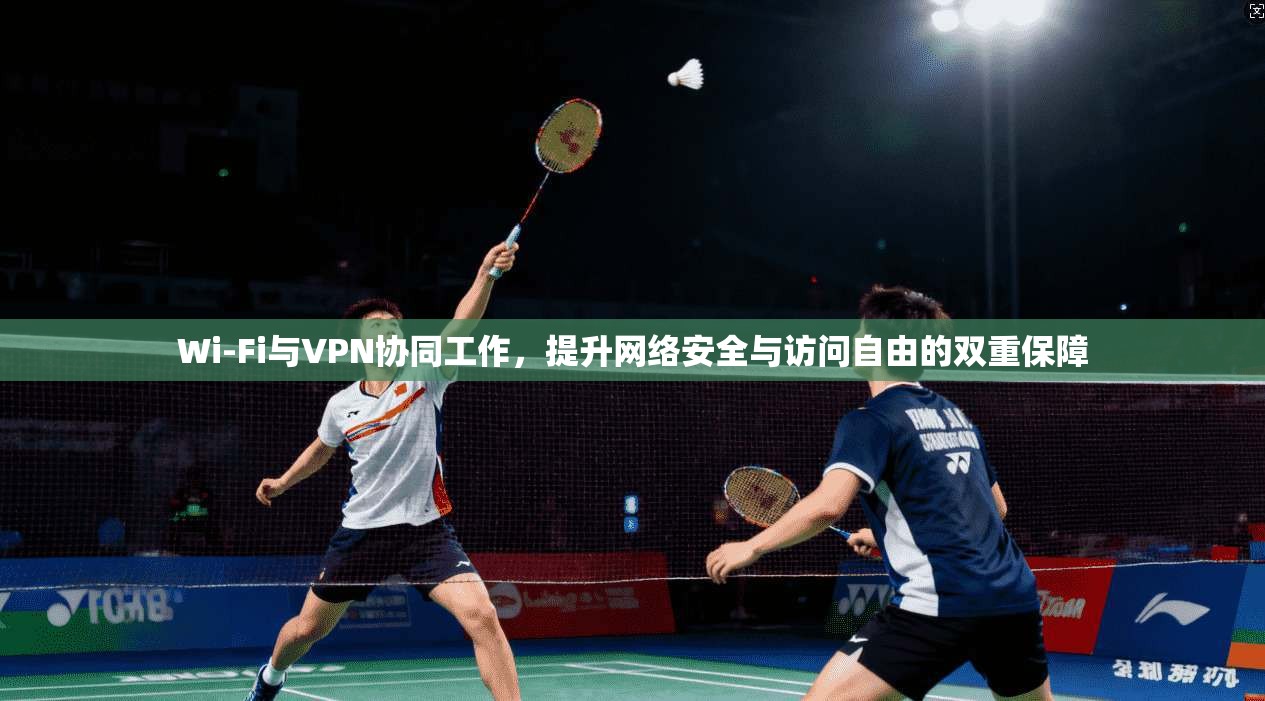 Wi-Fi与VPN协同工作，提升网络安全与访问自由的双重保障