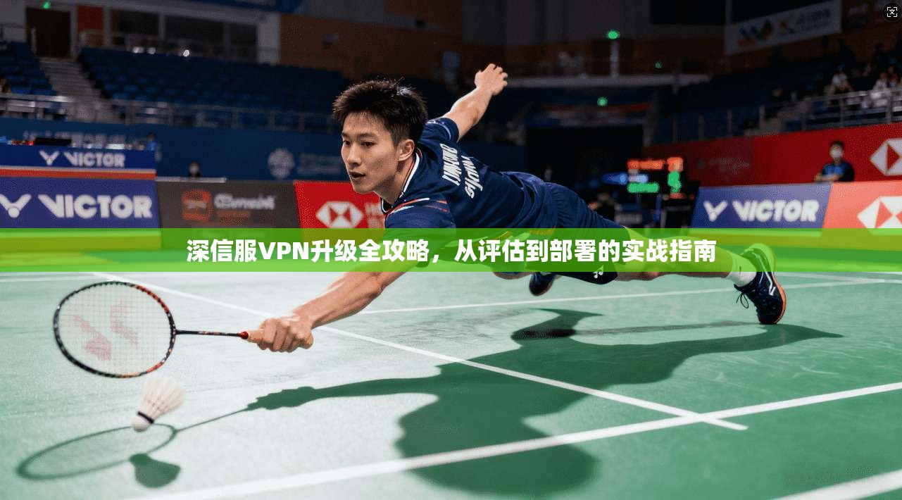 深信服VPN升级全攻略，从评估到部署的实战指南