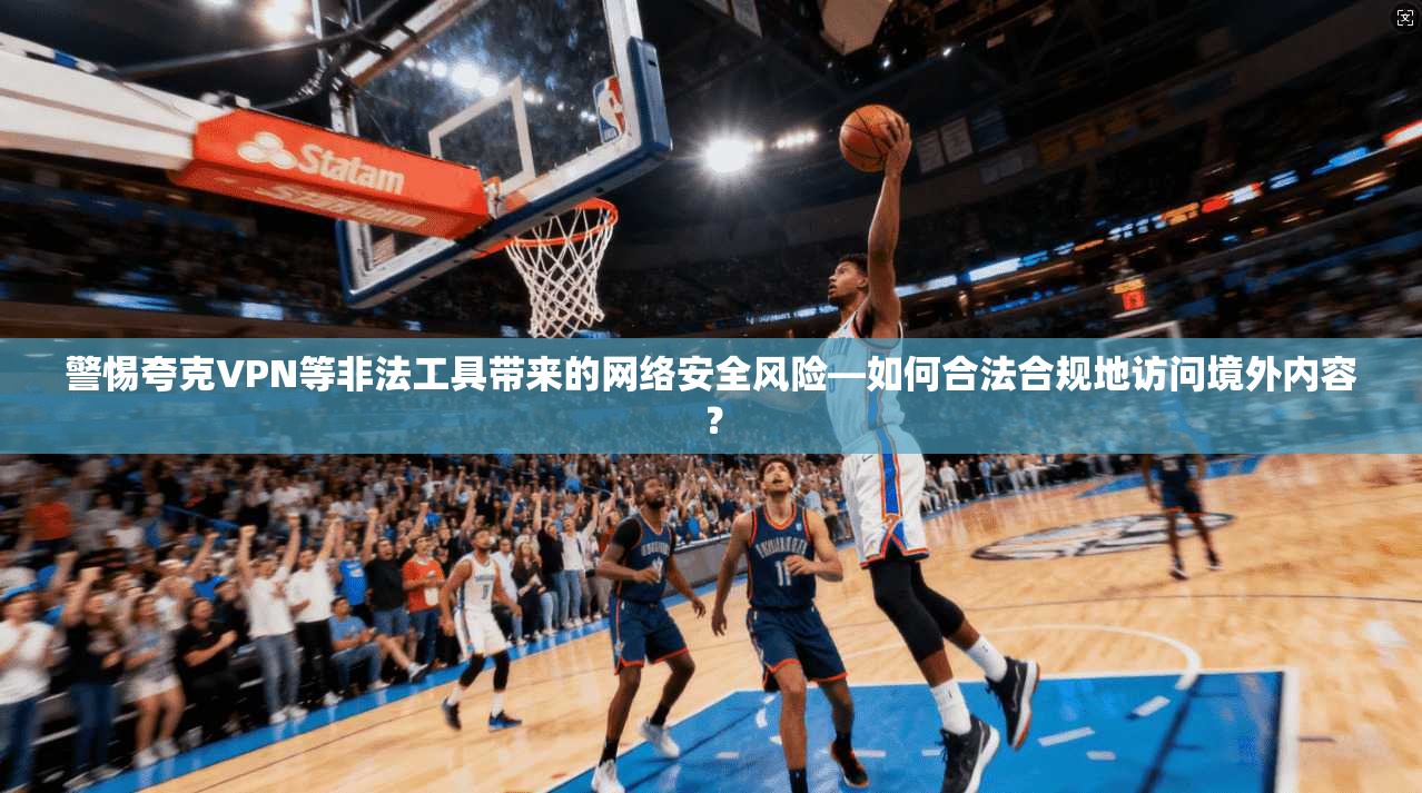 警惕夸克VPN等非法工具带来的网络安全风险—如何合法合规地访问境外内容？