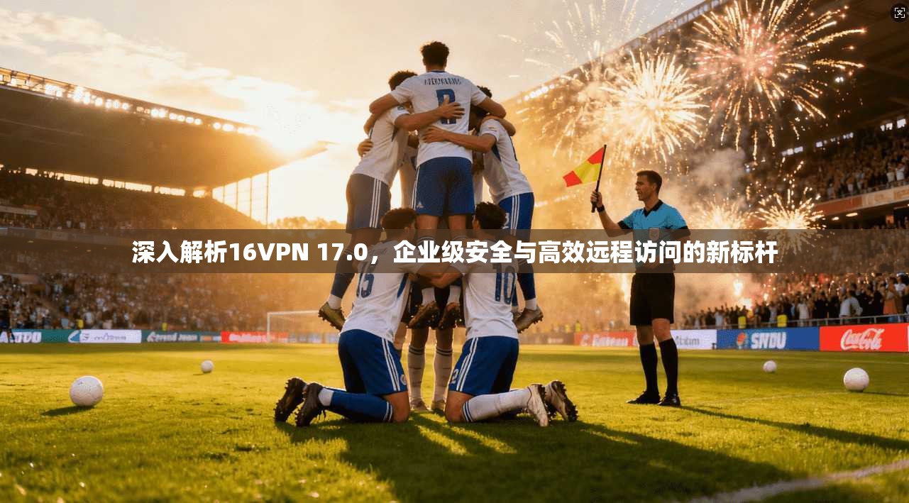 深入解析16VPN 17.0,企业级安全与高效远程访问的新标杆
