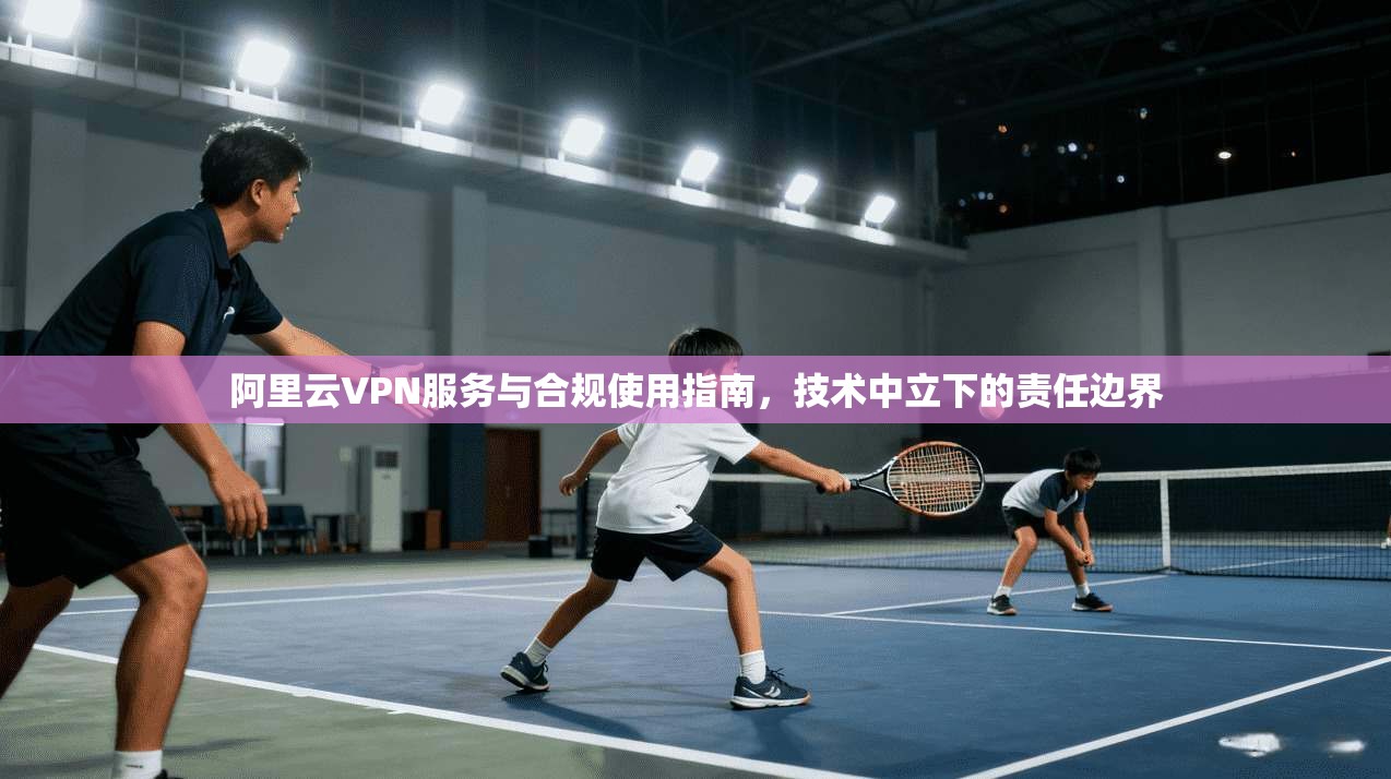 阿里云VPN服务与合规使用指南，技术中立下的责任边界