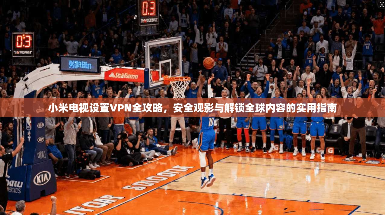 小米电视设置VPN全攻略，安全观影与解锁全球内容的实用指南