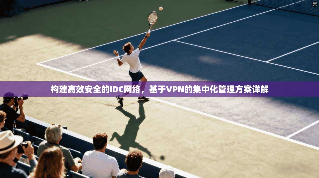 构建高效安全的IDC网络,基于VPN的集中化管理方案详解 构建高效安全的IDC网络,基于VPN的集中化管理方案详解