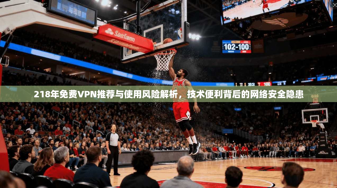 218年免费VPN推荐与使用风险解析，技术便利背后的网络安全隐患