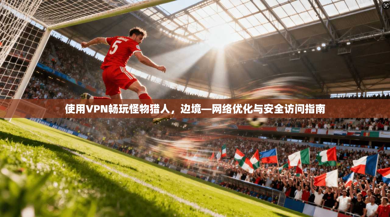 使用VPN畅玩怪物猎人,边境—网络优化与安全访问指南