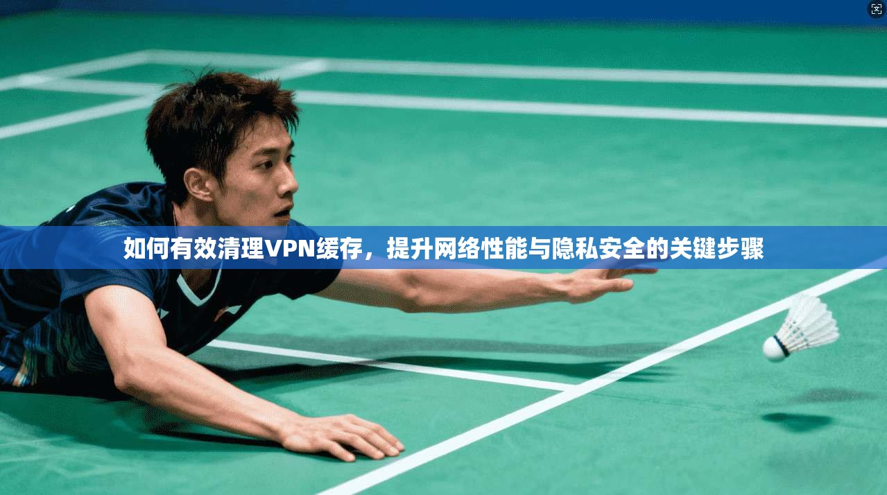 如何有效清理VPN缓存，提升网络性能与隐私安全的关键步骤