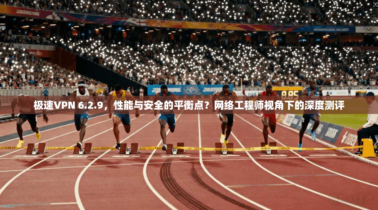 极速VPN 6.2.9，性能与安全的平衡点？网络工程师视角下的深度测评