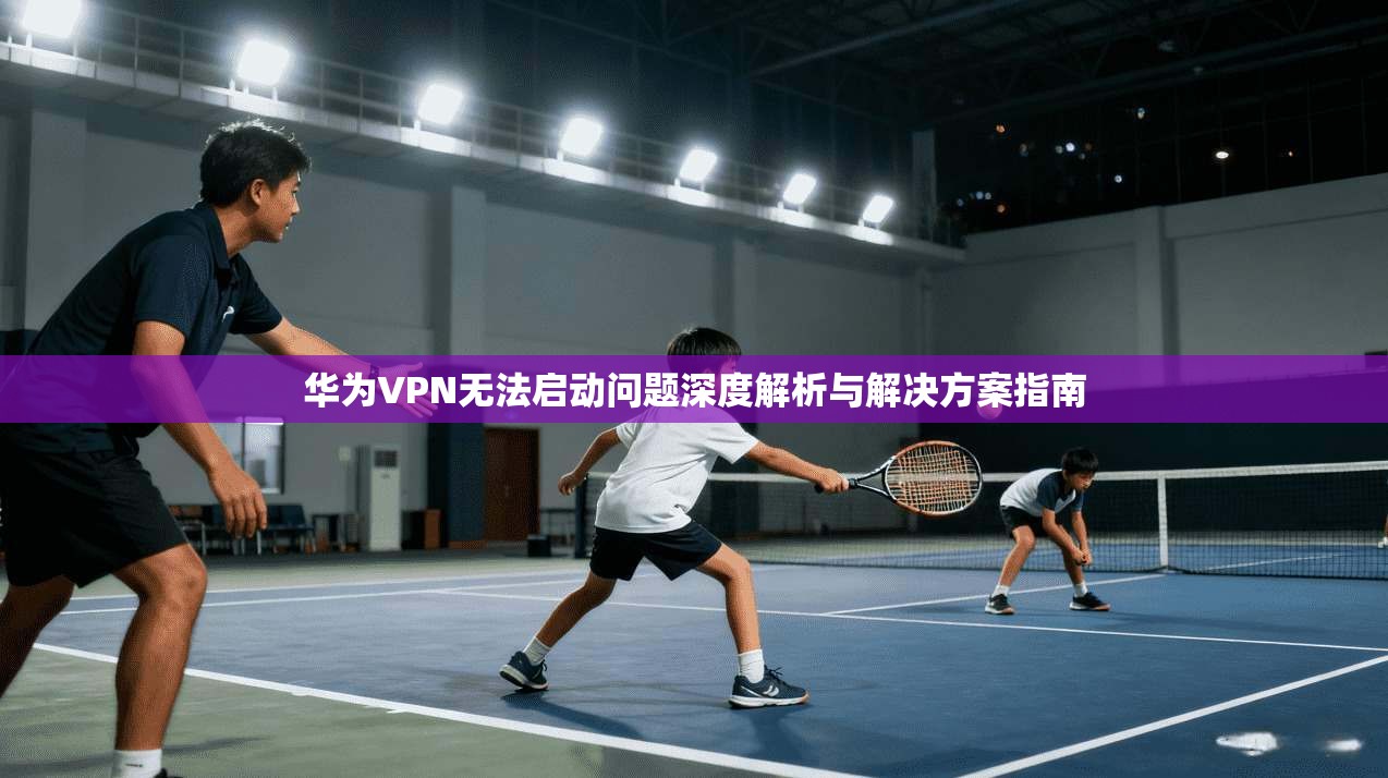 华为VPN无法启动问题深度解析与解决方案指南