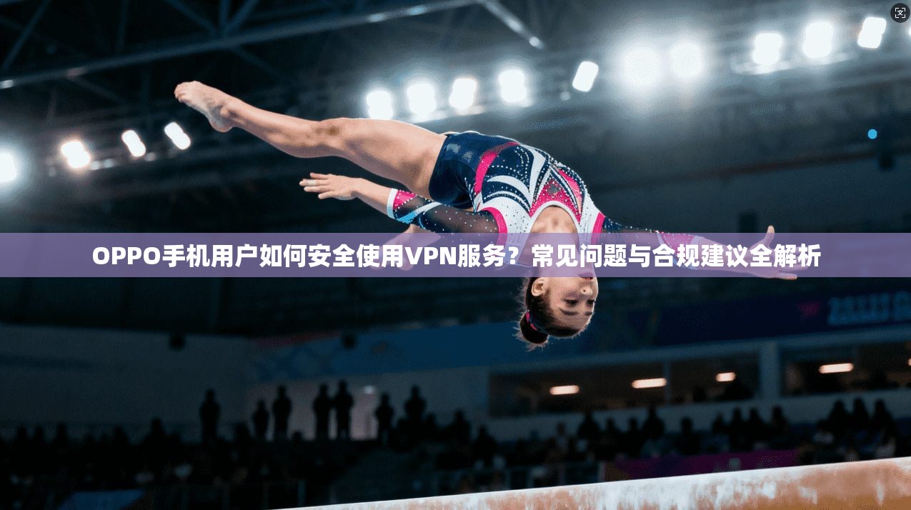 OPPO手机用户如何安全使用VPN服务？常见问题与合规建议全解析