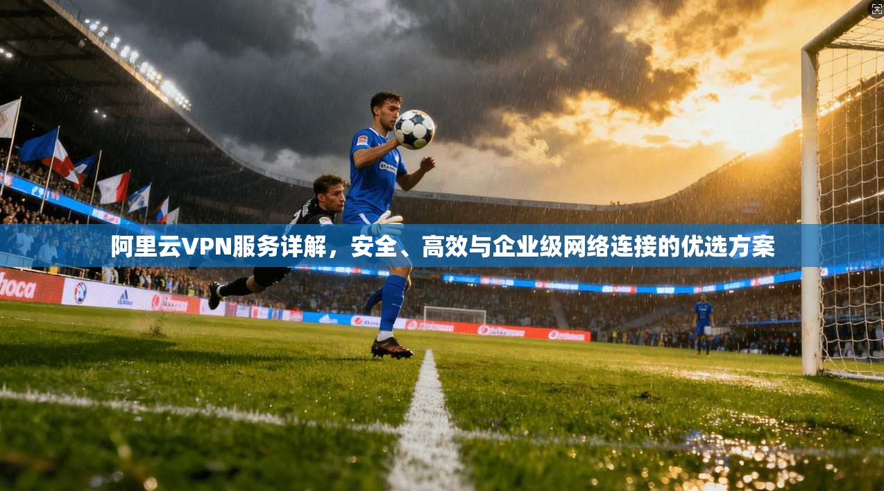 阿里云VPN服务详解，安全、高效与企业级网络连接的优选方案