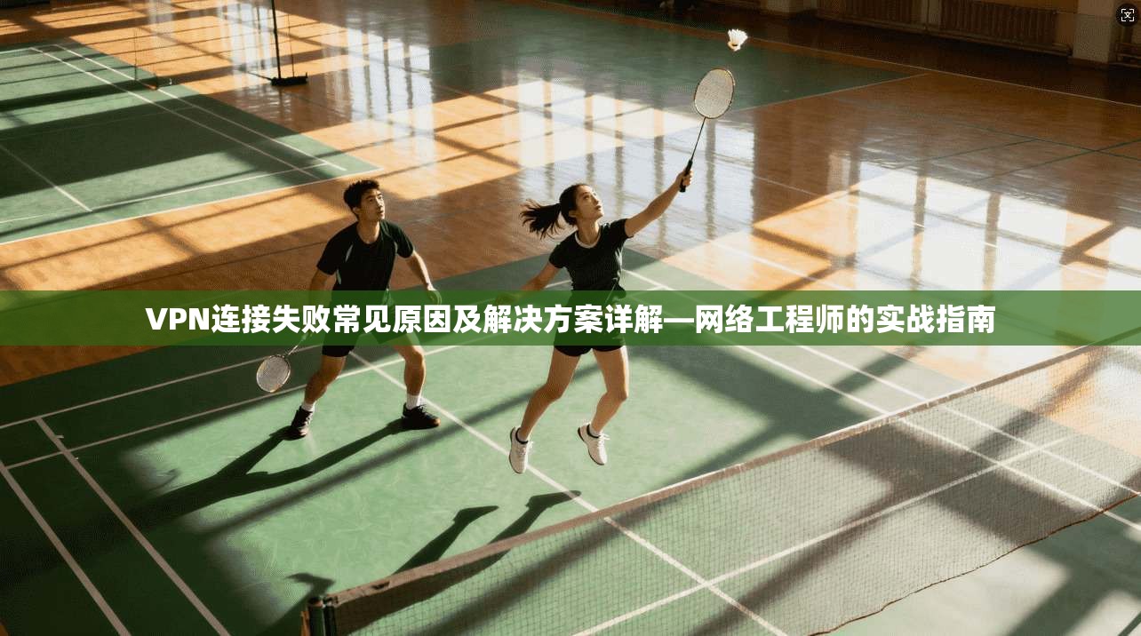 VPN连接失败常见原因及解决方案详解—网络工程师的实战指南