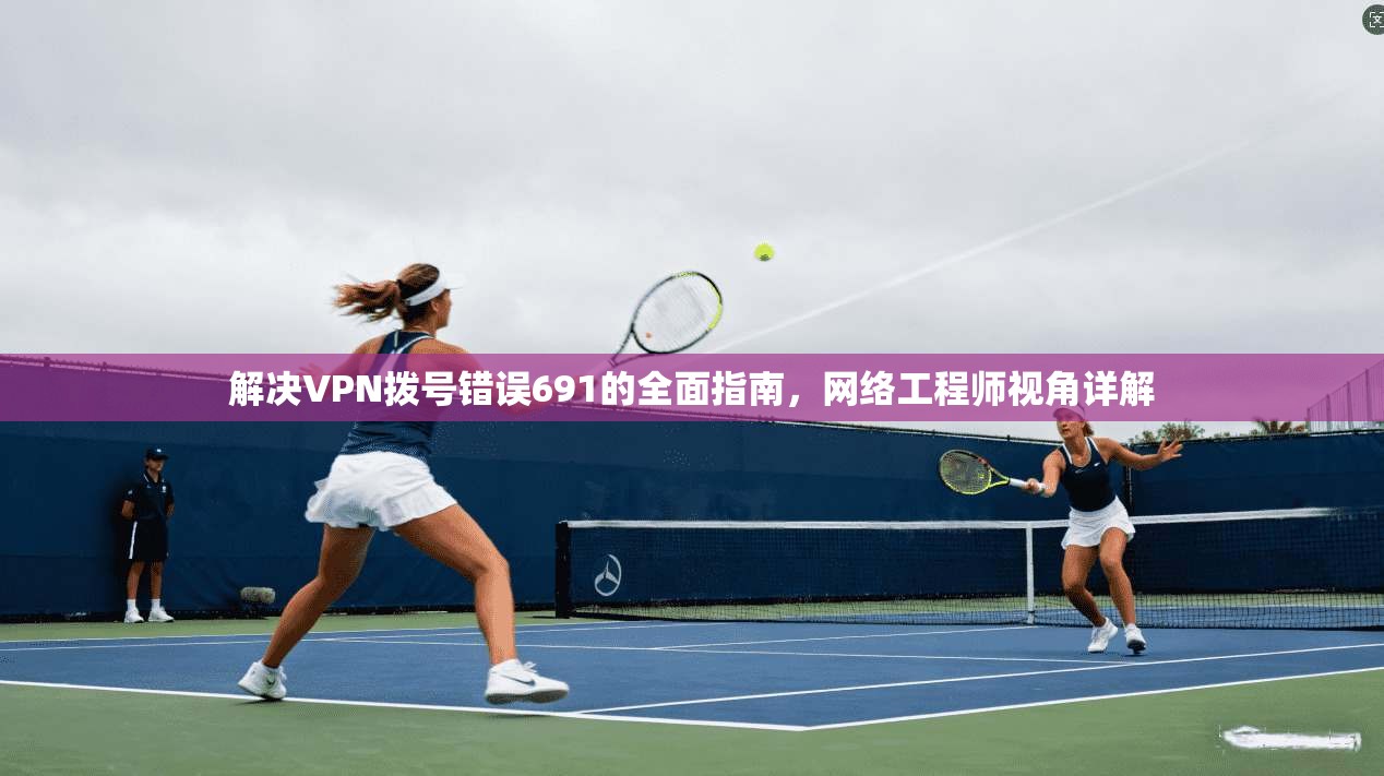 解决VPN拨号错误691的全面指南，网络工程师视角详解