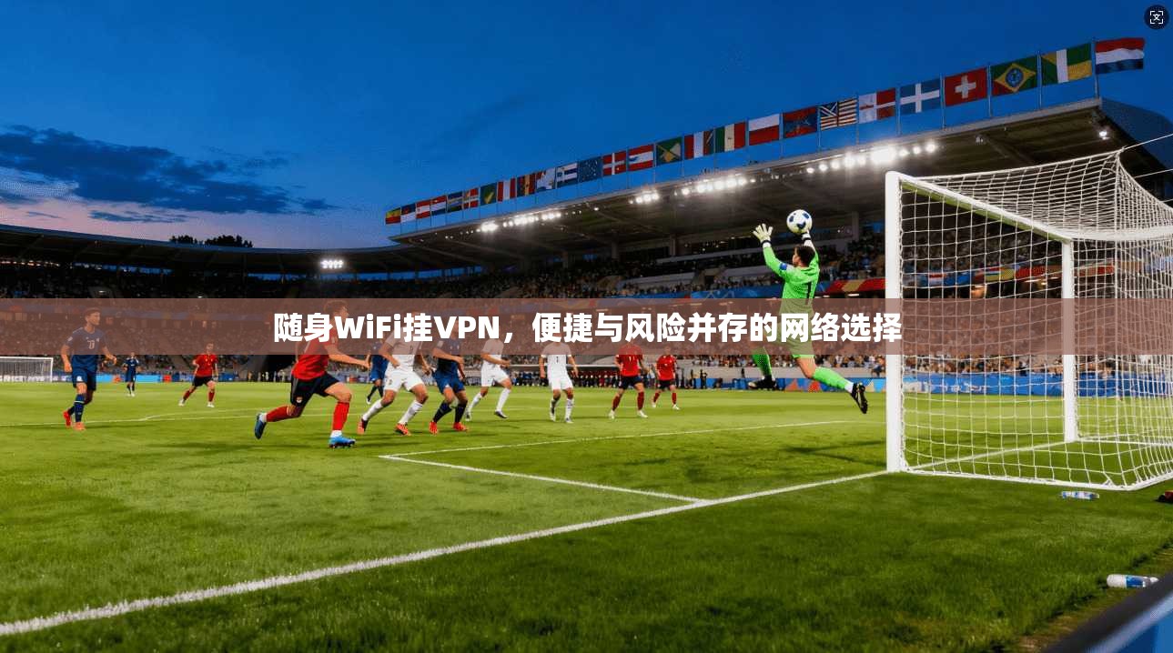 随身WiFi挂VPN，便捷与风险并存的网络选择