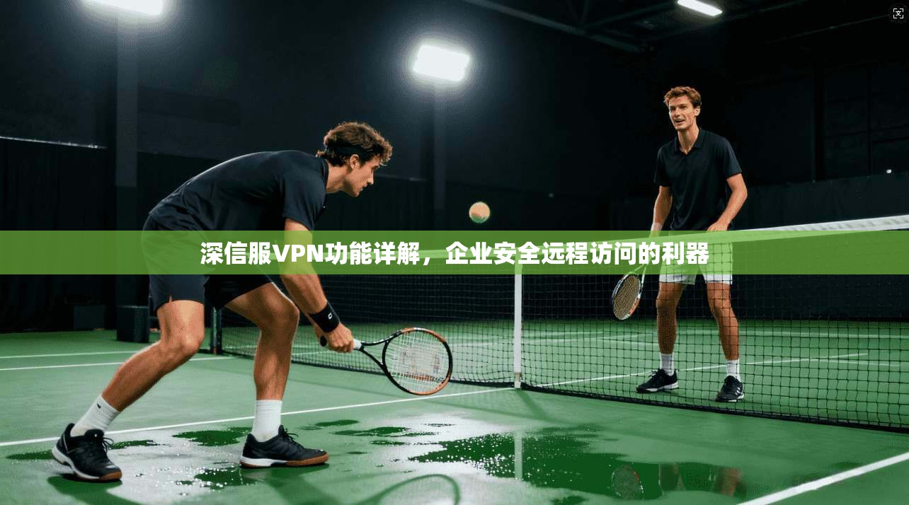 深信服VPN功能详解，企业安全远程访问的利器