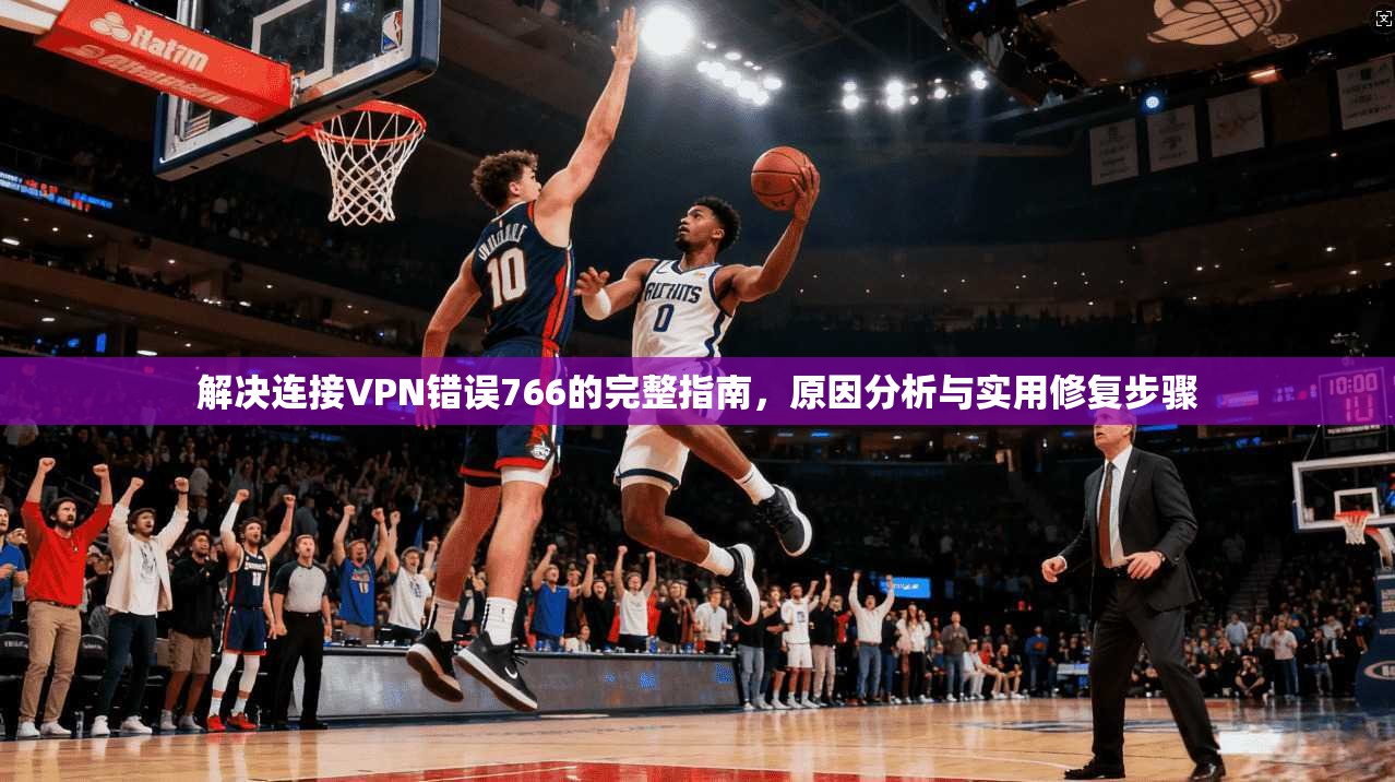 解决连接VPN错误766的完整指南,原因分析与实用修复步骤 解决连接VPN错误766的完整指南,原因分析与实用修复步骤