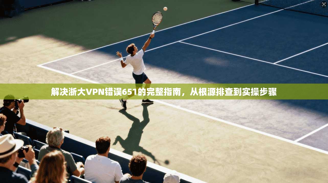 解决浙大VPN错误651的完整指南,从根源排查到实操步骤 解决浙大VPN错误651的完整指南,从根源排查到实操步骤