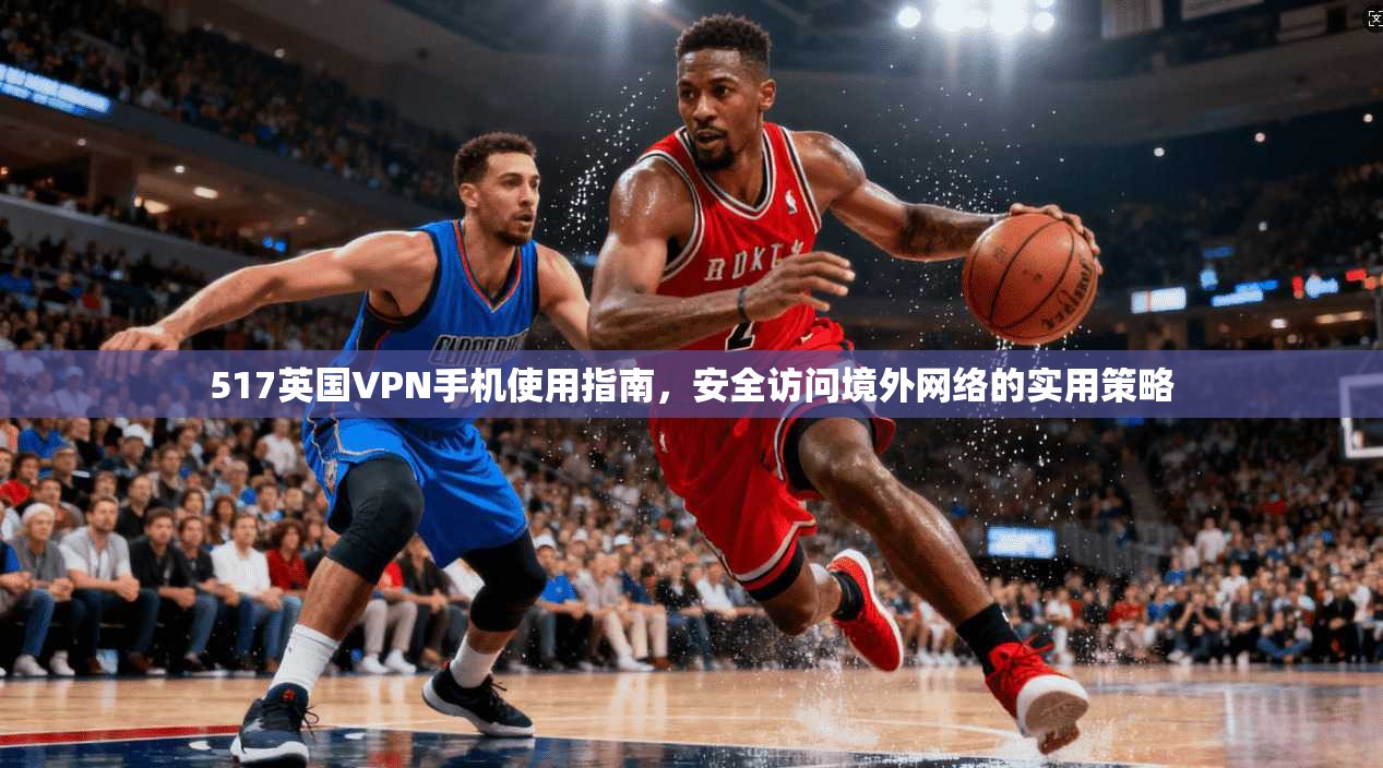 517英国VPN手机使用指南,安全访问境外网络的实用策略 517英国VPN手机使用指南,安全访问境外网络的实用策略