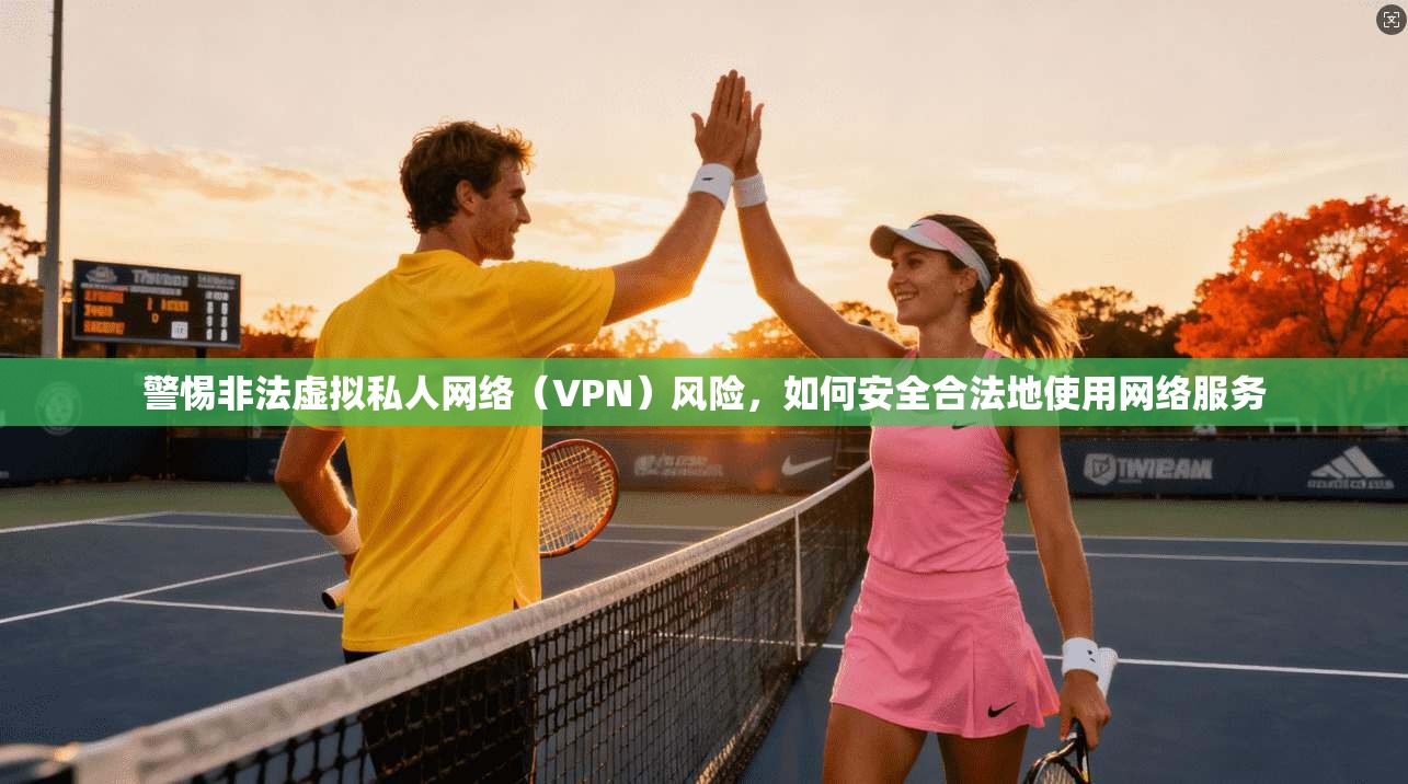 警惕非法虚拟私人网络(VPN)风险,如何安全合法地使用网络服务 警惕非法虚拟私人网络(VPN)风险,如何安全合法地使用网络服务