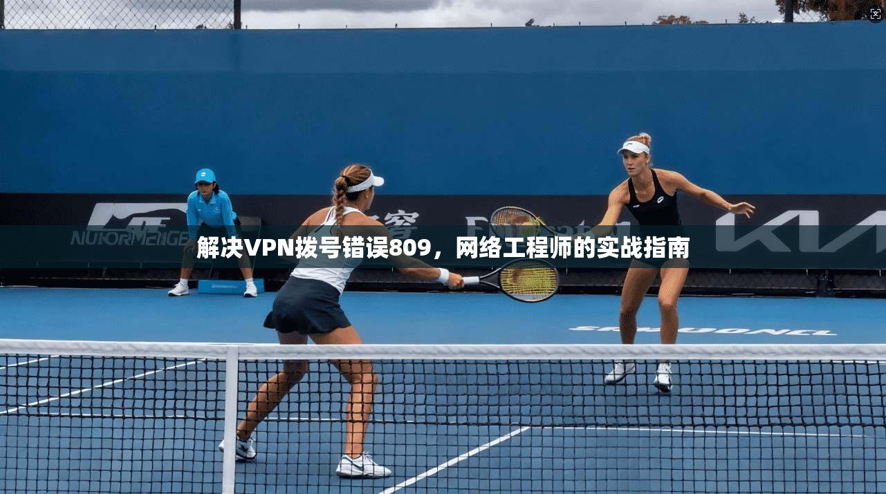 解决VPN拨号错误809,网络工程师的实战指南 解决VPN拨号错误809,网络工程师的实战指南