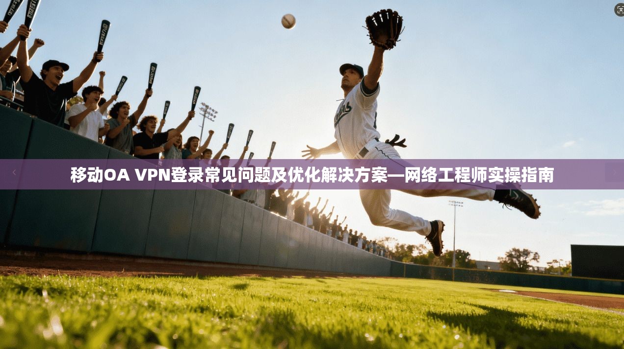 移动OA VPN登录常见问题及优化解决方案—网络工程师实操指南 移动OA VPN登录常见问题及优化解决方案—网络工程师实操指南